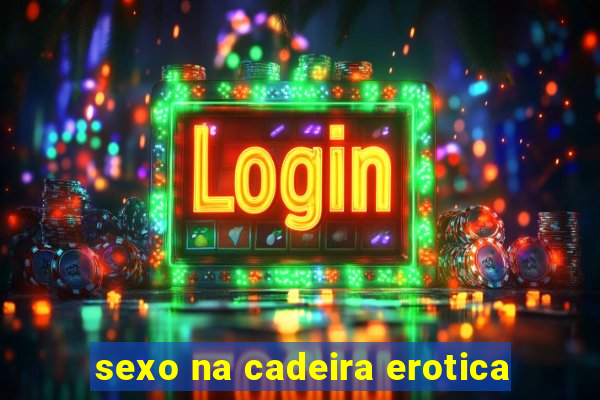 sexo na cadeira erotica